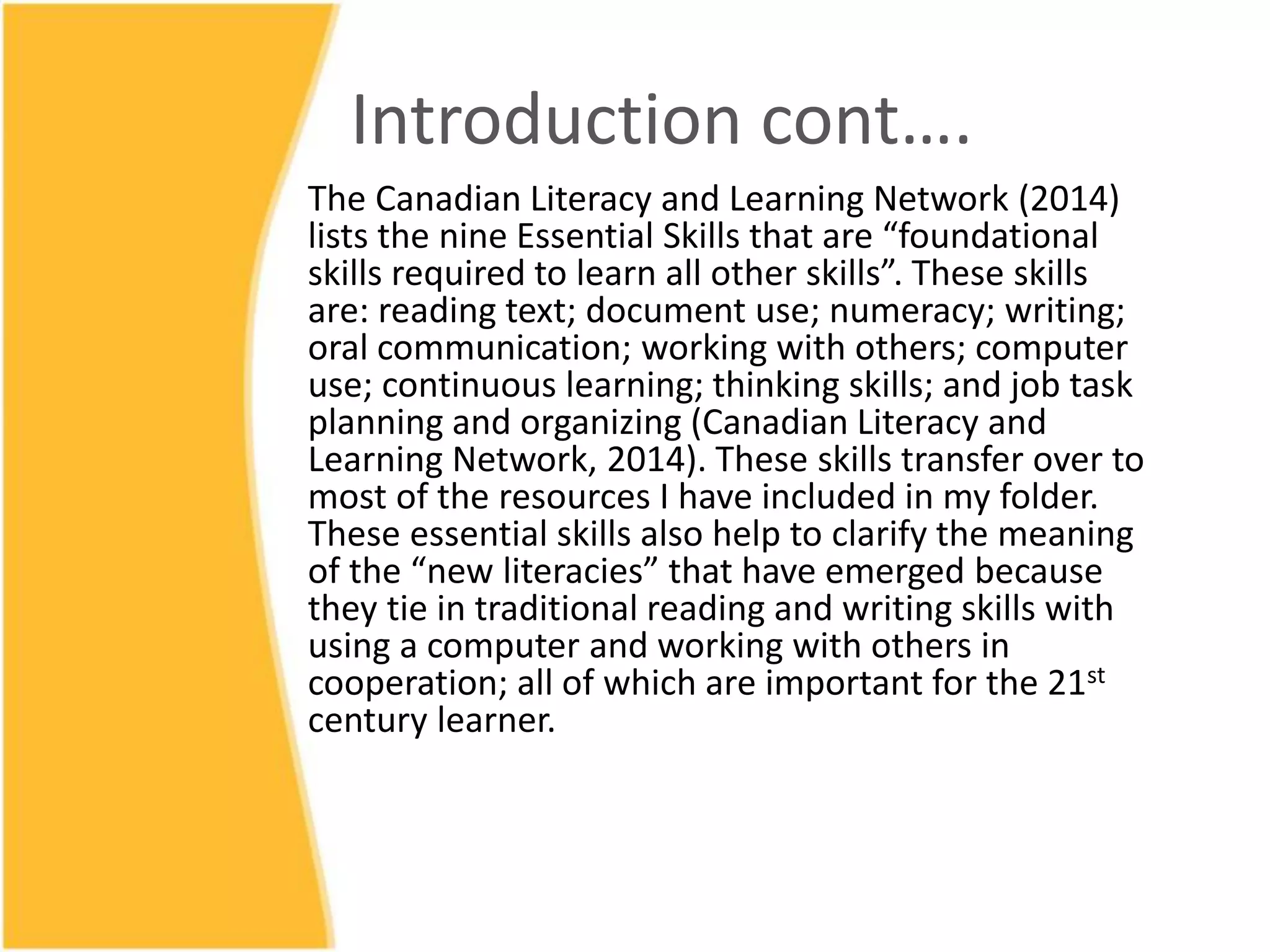 Introduction cont….
The Canadian Literacy and Learning Network (2014)
lists the nine Essential Skills that are “foundational
skills required to learn all other skills”. These skills
are: reading text; document use; numeracy; writing;
oral communication; working with others; computer
use; continuous learning; thinking skills; and job task
planning and organizing (Canadian Literacy and
Learning Network, 2014). These skills transfer over to
most of the resources I have included in my folder.
These essential skills also help to clarify the meaning
of the “new literacies” that have emerged because
they tie in traditional reading and writing skills with
using a computer and working with others in
cooperation; all of which are important for the 21st
century learner.
 