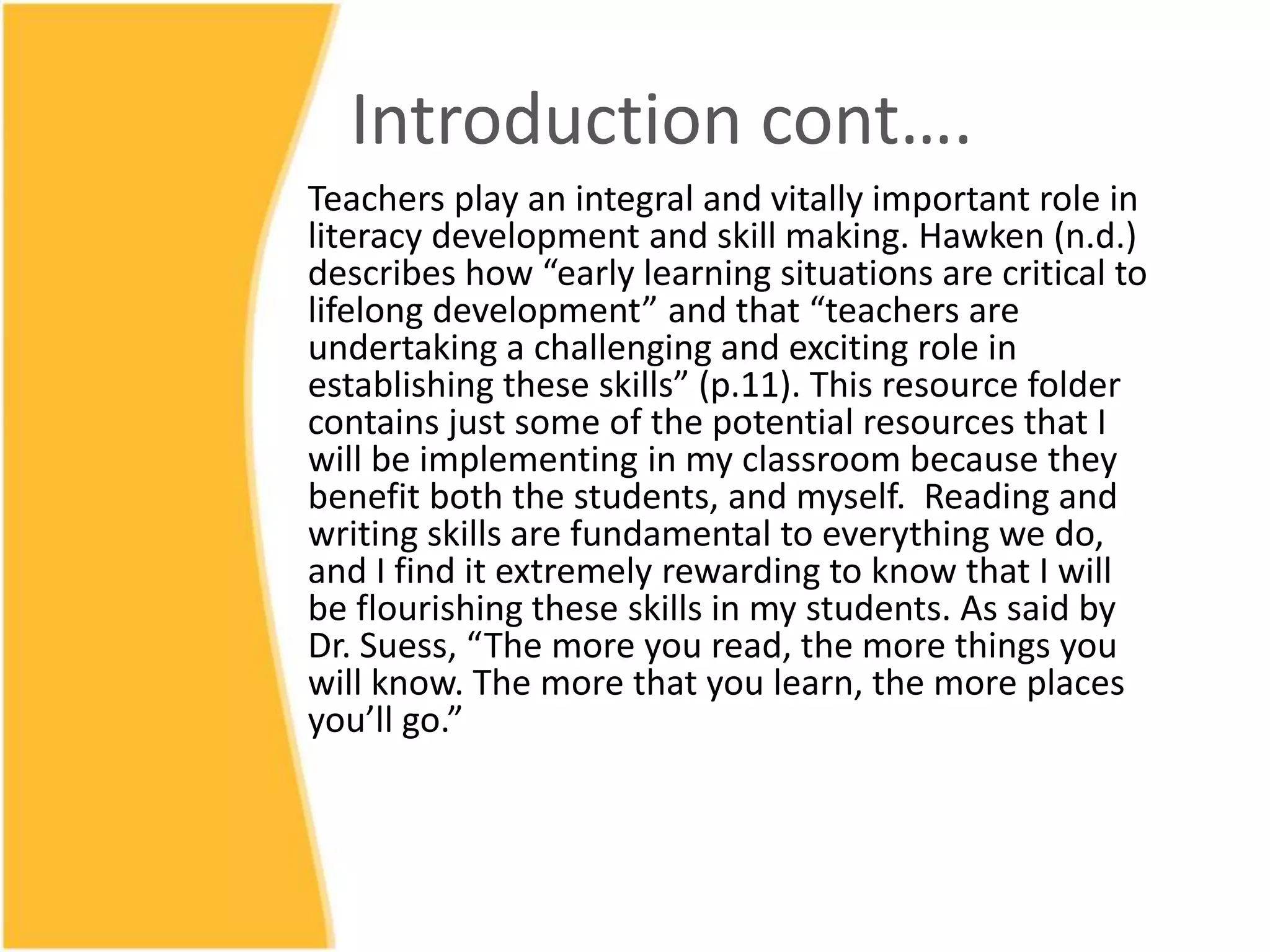 Introduction cont….
Teachers play an integral and vitally important role in
literacy development and skill making. Hawken (n.d.)
describes how “early learning situations are critical to
lifelong development” and that “teachers are
undertaking a challenging and exciting role in
establishing these skills” (p.11). This resource folder
contains just some of the potential resources that I
will be implementing in my classroom because they
benefit both the students, and myself. Reading and
writing skills are fundamental to everything we do,
and I find it extremely rewarding to know that I will
be flourishing these skills in my students. As said by
Dr. Suess, “The more you read, the more things you
will know. The more that you learn, the more places
you’ll go.”
 