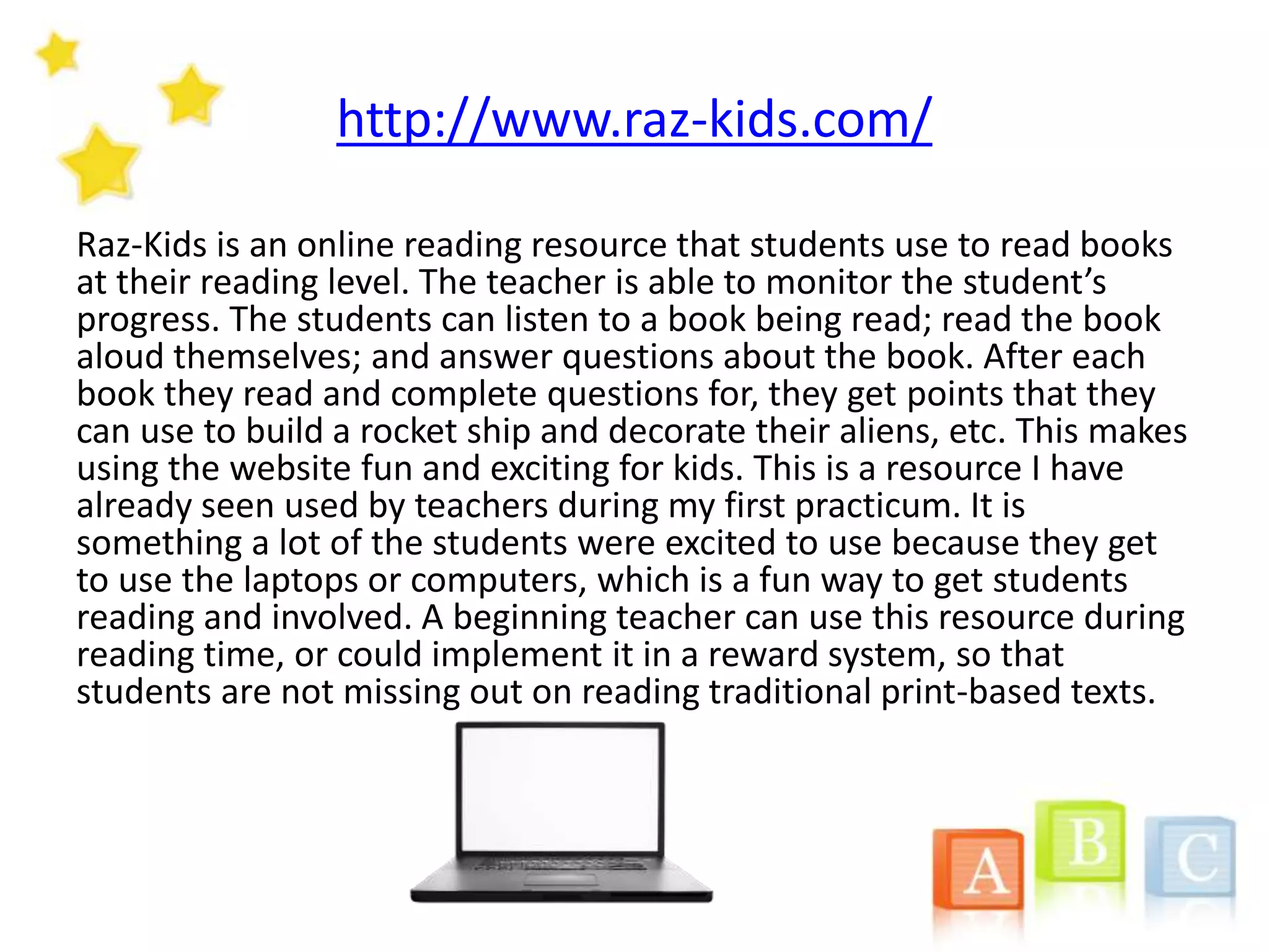 http://www.raz-kids.com/
Raz-Kids is an online reading resource that students use to read books
at their reading level. The teacher is able to monitor the student’s
progress. The students can listen to a book being read; read the book
aloud themselves; and answer questions about the book. After each
book they read and complete questions for, they get points that they
can use to build a rocket ship and decorate their aliens, etc. This makes
using the website fun and exciting for kids. This is a resource I have
already seen used by teachers during my first practicum. It is
something a lot of the students were excited to use because they get
to use the laptops or computers, which is a fun way to get students
reading and involved. A beginning teacher can use this resource during
reading time, or could implement it in a reward system, so that
students are not missing out on reading traditional print-based texts.
 