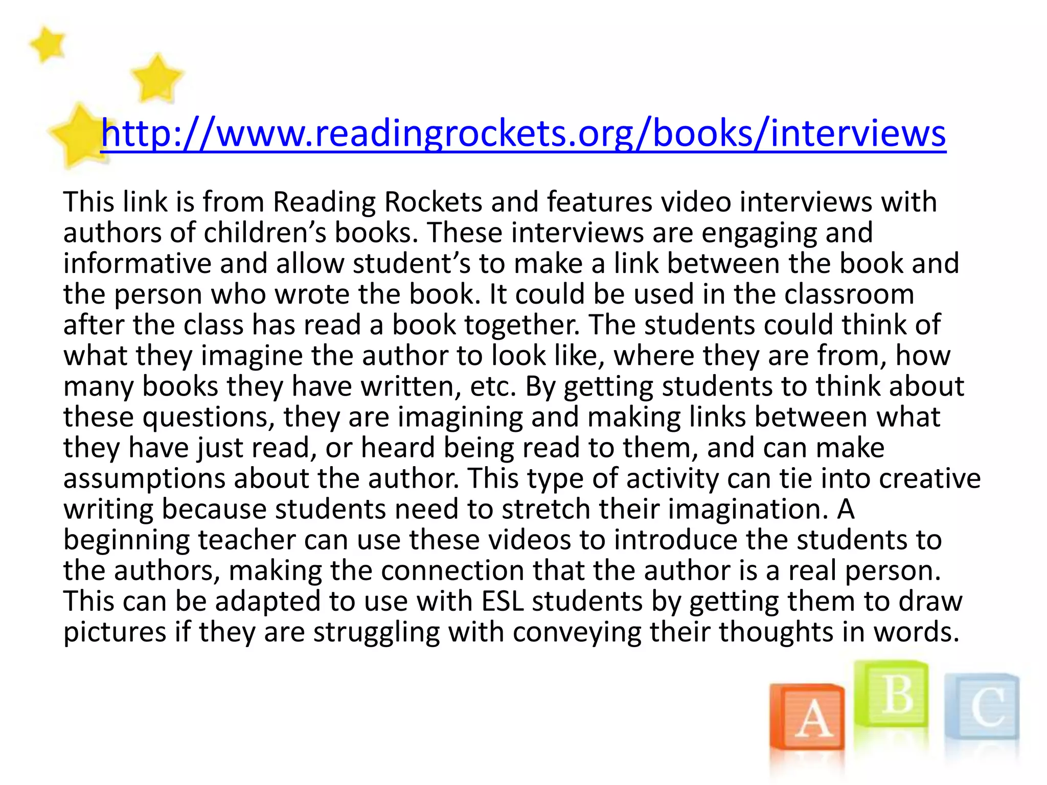 http://www.readingrockets.org/books/interviews
This link is from Reading Rockets and features video interviews with
authors of children’s books. These interviews are engaging and
informative and allow student’s to make a link between the book and
the person who wrote the book. It could be used in the classroom
after the class has read a book together. The students could think of
what they imagine the author to look like, where they are from, how
many books they have written, etc. By getting students to think about
these questions, they are imagining and making links between what
they have just read, or heard being read to them, and can make
assumptions about the author. This type of activity can tie into creative
writing because students need to stretch their imagination. A
beginning teacher can use these videos to introduce the students to
the authors, making the connection that the author is a real person.
This can be adapted to use with ESL students by getting them to draw
pictures if they are struggling with conveying their thoughts in words.
 