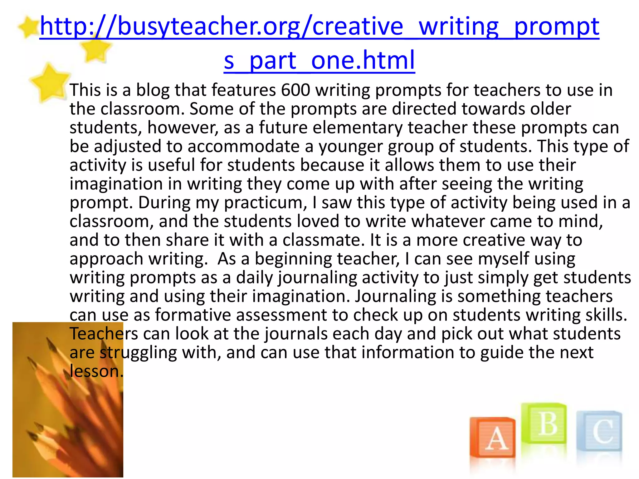 http://busyteacher.org/creative_writing_prompt
s_part_one.html
This is a blog that features 600 writing prompts for teachers to use in
the classroom. Some of the prompts are directed towards older
students, however, as a future elementary teacher these prompts can
be adjusted to accommodate a younger group of students. This type of
activity is useful for students because it allows them to use their
imagination in writing they come up with after seeing the writing
prompt. During my practicum, I saw this type of activity being used in a
classroom, and the students loved to write whatever came to mind,
and to then share it with a classmate. It is a more creative way to
approach writing. As a beginning teacher, I can see myself using
writing prompts as a daily journaling activity to just simply get students
writing and using their imagination. Journaling is something teachers
can use as formative assessment to check up on students writing skills.
Teachers can look at the journals each day and pick out what students
are struggling with, and can use that information to guide the next
lesson.
 