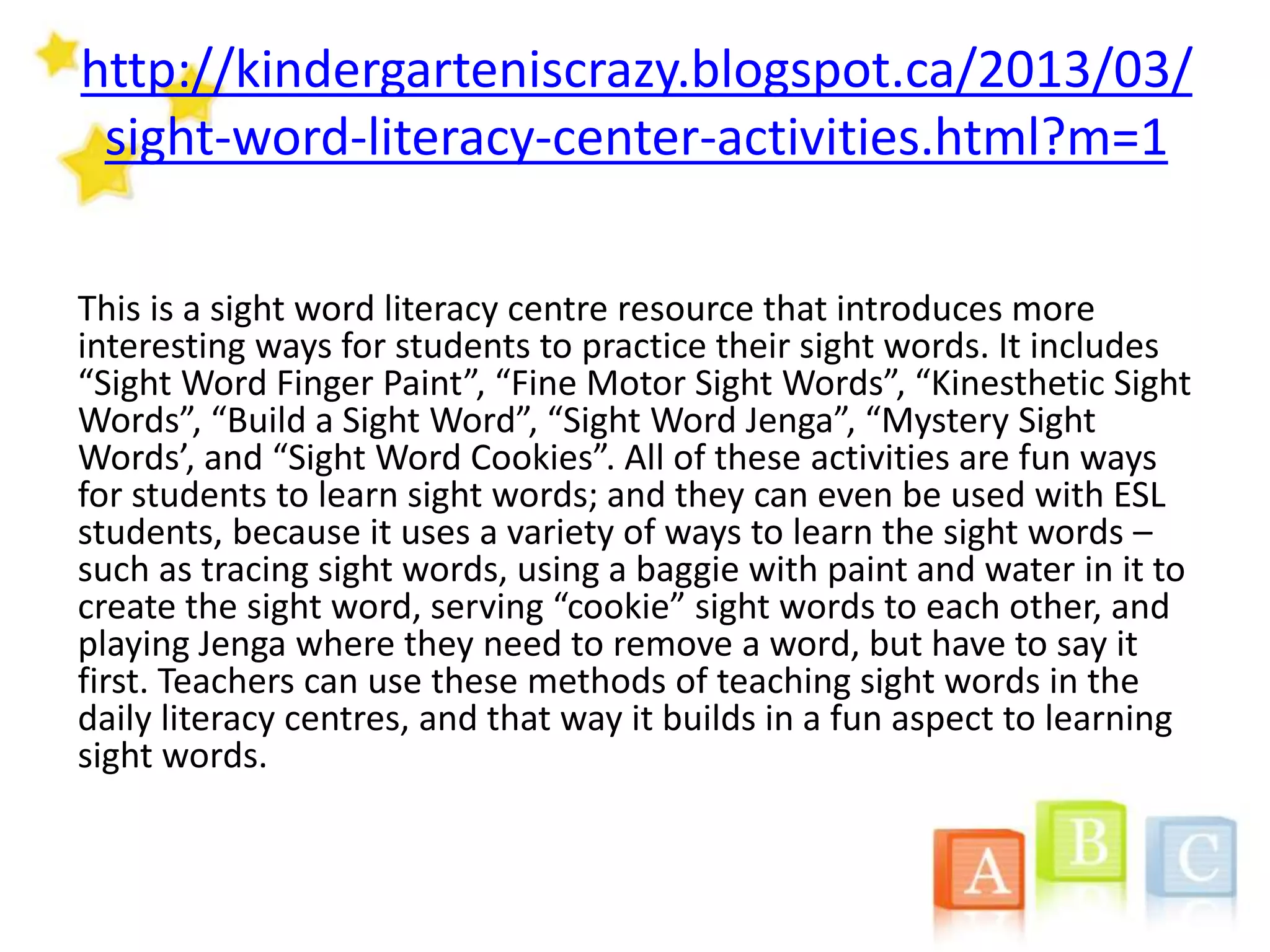 http://kindergarteniscrazy.blogspot.ca/2013/03/
sight-word-literacy-center-activities.html?m=1
This is a sight word literacy centre resource that introduces more
interesting ways for students to practice their sight words. It includes
“Sight Word Finger Paint”, “Fine Motor Sight Words”, “Kinesthetic Sight
Words”, “Build a Sight Word”, “Sight Word Jenga”, “Mystery Sight
Words’, and “Sight Word Cookies”. All of these activities are fun ways
for students to learn sight words; and they can even be used with ESL
students, because it uses a variety of ways to learn the sight words –
such as tracing sight words, using a baggie with paint and water in it to
create the sight word, serving “cookie” sight words to each other, and
playing Jenga where they need to remove a word, but have to say it
first. Teachers can use these methods of teaching sight words in the
daily literacy centres, and that way it builds in a fun aspect to learning
sight words.
 