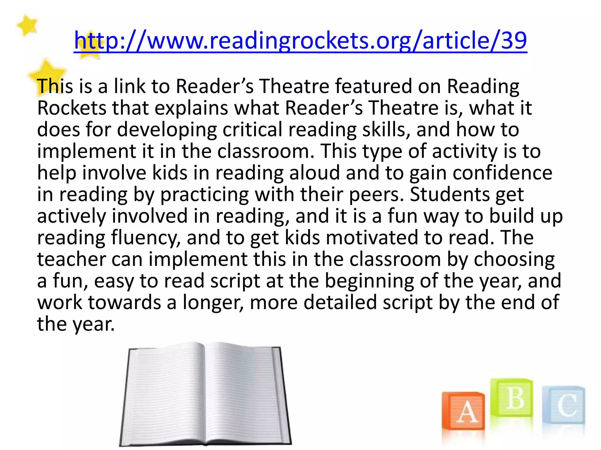 http://www.readingrockets.org/article/39
This is a link to Reader’s Theatre featured on Reading
Rockets that explains what Reader’s Theatre is, what it
does for developing critical reading skills, and how to
implement it in the classroom. This type of activity is to
help involve kids in reading aloud and to gain confidence
in reading by practicing with their peers. Students get
actively involved in reading, and it is a fun way to build up
reading fluency, and to get kids motivated to read. The
teacher can implement this in the classroom by choosing
a fun, easy to read script at the beginning of the year, and
work towards a longer, more detailed script by the end of
the year.
 