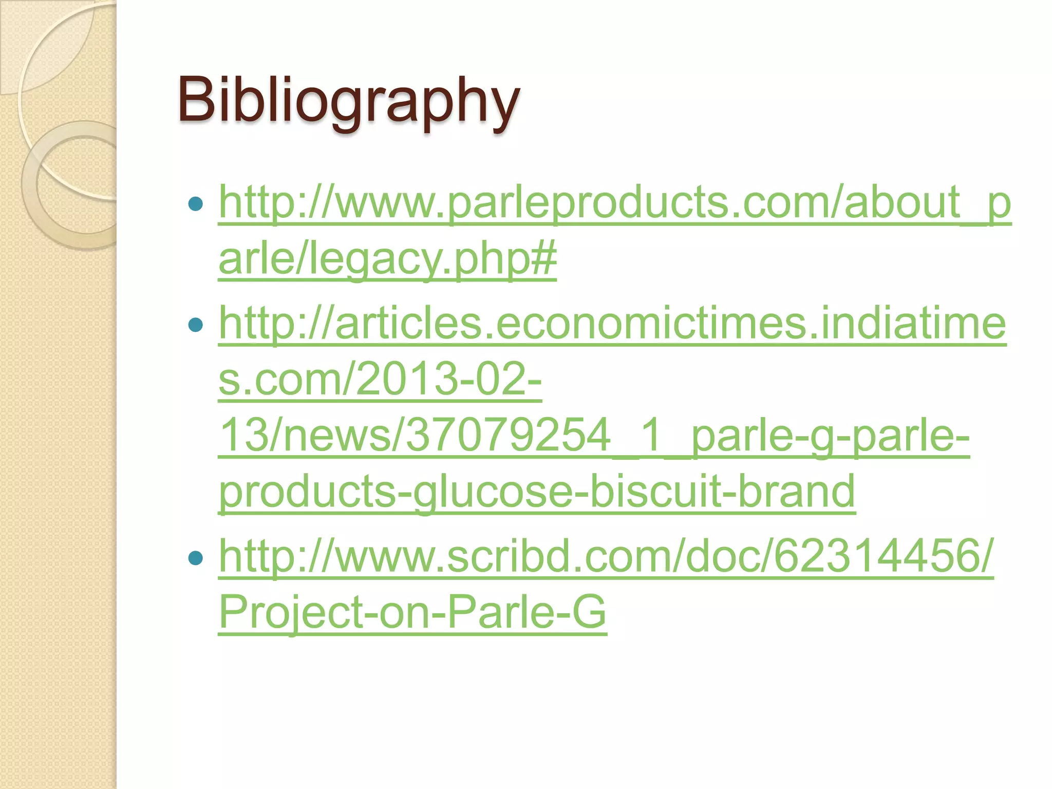 Bibliography
http://www.parleproducts.com/about_p
arle/legacy.php#
http://articles.economictimes.indiatime
s.com/2013-02-
13/news/37079254_1_parle-g-parle-
products-glucose-biscuit-brand
http://www.scribd.com/doc/62314456/
Project-on-Parle-G