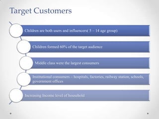 Children are both users and influencers( 5 – 14 age group)
Children formed 60% of the target audience
Middle class were the largest consumers
Institutional consumers – hospitals, factories, railway station, schools,
government offices
Increasing Income level of household
Target Customers
 