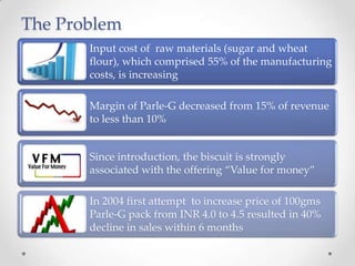 The Problem
Input cost of raw materials (sugar and wheat
flour), which comprised 55% of the manufacturing
costs, is increasing
Margin of Parle-G decreased from 15% of revenue
to less than 10%
Since introduction, the biscuit is strongly
associated with the offering “Value for money”
In 2004 first attempt to increase price of 100gms
Parle-G pack from INR 4.0 to 4.5 resulted in 40%
decline in sales within 6 months
 