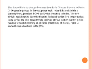 This forced Parle to change the name from Parle Glucose Biscuits to Parle-
G. Originally packed in the wax paper pack; today it is available in a
contemporary, premium BOPP pack with attractive side fins. The new
airtight pack helps to keep the biscuits fresh and tastier for a longer period.
Parle-G was the only biscuit brand that was always in short supply. It was
heading towards becoming an all-time great brand of biscuit. Parle-G
started being advertised in the 80's.
 
