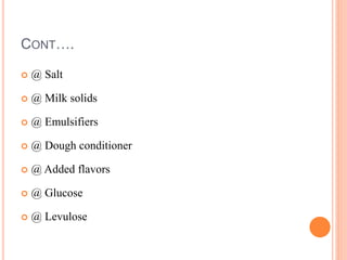 CONT….
 @ Salt
 @ Milk solids
 @ Emulsifiers
 @ Dough conditioner
 @ Added flavors
 @ Glucose
 @ Levulose
 