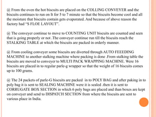 @ From the oven the hot biscuits are placed on the COLLING CONVEYER and the
biscuits continues to run on It for 5 to 7 minute so that the biscuits become cool and all
the moisture that biscuits contain gets evaporated. And because of above reason the
factory had “S FLOE LAYOUT”.
@ The conveyer continue to move to COUNTING UNIT biscuits are counted and seen
that is going properly or not .The conveyer continue run till the biscuits reach the
STALKING TABLE at which the biscuits are packed in orderly manner.
@ From cooling conveyer some biscuits are diverted through AUTO FEEEDING
MACHINE to another stalking machine where packing is done .From stalking table the
biscuits are moved to conveyer to MULTI PACK WRAPPING MACHINE. Were 16
biscuits are placed in to regular parle-g wrapper so that the weight of 16 biscuits comes
up to 100 grams.
@ The 24 packets of parle-G biscuits are packed in to POLY BAG and after paking in to
poly bag it is sent to SEALING MACHINE were it is sealed .then it is sent to
CORRUGATE BOX SECTION in which 6 poly bags are placed and than boxes are kept
on conveyer and send to DISPATCH SECTION from where the biscuits are sent to
various place in India.
 