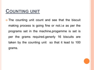 COUNTING UNIT
 The counting unit count and see that the biscuit
making process is going fine or not.i.e as per the
programs set in the machine,progamme is set is
per the grams required.generly 16 biscuits are
taken by the counting unit so that it lead to 100
grams.
 