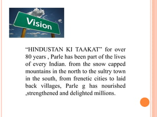 “HINDUSTAN KI TAAKAT” for over
80 years , Parle has been part of the lives
of every Indian. from the snow capped
mountains in the north to the sultry town
in the south, from frenetic cities to laid
back villages, Parle g has nourished
,strengthened and delighted millions.
 
