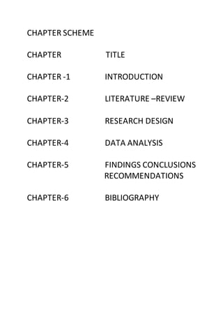 CHAPTER SCHEME
CHAPTER TITLE
CHAPTER -1 INTRODUCTION
CHAPTER-2 LITERATURE –REVIEW
CHAPTER-3 RESEARCH DESIGN
CHAPTER-4 DATA ANALYSIS
CHAPTER-5 FINDINGS CONCLUSIONS
RECOMMENDATIONS
CHAPTER-6 BIBLIOGRAPHY
 
