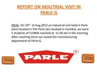 REPORT ON INDUTRIAL VISIT IN
PARLE-G
IDEAL: On 23rd of Aug,2012 an industrial visit held in Parle
plant located in Vile Parle (w) situated in mumbai, we were
5 students of S.Y.BMS reached at 11:50 am in the morning.
After reaching there we visited the manufacturing
department of Parle-G.
 