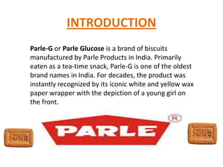 INTRODUCTION
Parle-G or Parle Glucose is a brand of biscuits
manufactured by Parle Products in India. Primarily
eaten as a tea-time snack, Parle-G is one of the oldest
brand names in India. For decades, the product was
instantly recognized by its iconic white and yellow wax
paper wrapper with the depiction of a young girl on
the front.
 