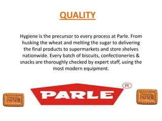 QUALITY
Hygiene is the precursor to every process at Parle. From
husking the wheat and melting the sugar to delivering
the final products to supermarkets and store shelves
nationwide. Every batch of biscuits, confectioneries &
snacks are thoroughly checked by expert staff, using the
most modern equipment.
 