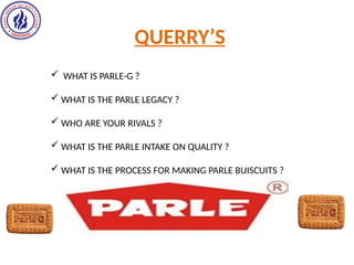 QUERRY’S
 WHAT IS PARLE-G ?
 WHAT IS THE PARLE LEGACY ?
 WHO ARE YOUR RIVALS ?
 WHAT IS THE PARLE INTAKE ON QUALITY ?
 WHAT IS THE PROCESS FOR MAKING PARLE BUISCUITS ?
 
