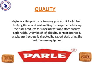 QUALITY
Hygiene is the precursor to every process at Parle. From
husking the wheat and melting the sugar to delivering
the final products to supermarkets and store shelves
nationwide. Every batch of biscuits, confectioneries &
snacks are thoroughly checked by expert staff, using the
most modern equipment.
 