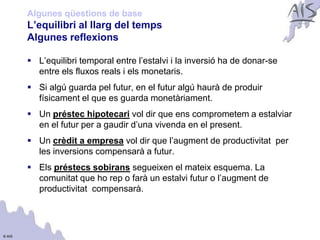 Algunes qüestions de base
        L’equilibri al llarg del temps                                        Group




        Algunes reflexions

         L’equilibri temporal entre l’estalvi i la inversió ha de donar-se
          entre els fluxos reals i els monetaris.
         Si algú guarda pel futur, en el futur algú haurà de produir
          físicament el que es guarda monetàriament.
         Un préstec hipotecari vol dir que ens comprometem a estalviar
          en el futur per a gaudir d’una vivenda en el present.
         Un crèdit a empresa vol dir que l’augment de productivitat per
          les inversions compensarà a futur.
         Els préstecs sobirans segueixen el mateix esquema. La
          comunitat que ho rep o farà un estalvi futur o l’augment de
          productivitat compensarà.




© AIS
 