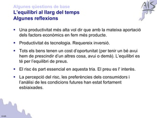 Algunes qüestions de base
        L’equilibri al llarg del temps                                        Group




        Algunes reflexions

         Una productivitat més alta vol dir que amb la mateixa aportació
          dels factors econòmics en fem més producte.
         Productivitat és tecnologia. Requereix inversió.
         Tots els bens tenen un cost d’oportunitat (per tenir un bé avui
          hem de prescindir d’un altres cosa, avui o demà). L’equilibri es
          té per l’equilibri de preus.
         El risc és part essencial en aquesta tria. El preu es l' interès.
         La percepció del risc, les preferències dels consumidors i
          l’anàlisi de les condicions futures han estat fortament
          esbiaixades.




© AIS
 