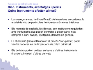 Algunes qüestions de base
        Risc. Instruments, avantatges i perills                               Group




        Quins instruments afecten al risc?

         Les assegurances, la diversificació de inversions en carteres, la
          anàlisi de risc de particulars i empreses són eines bàsiques

         Els mercats de capitals, les Borses, són institucions regulades
          amb instruments que poden controlar o potenciar el risc:
          compres a curt, swaps, titulització, derivats en general.

         La titulització (eina utilitzada en el procés “sub-prime”) podia
          vendre carteres en participacions de cobro prioritzat.

         Els derivats podien cotitzar en base a d’altres instruments
          financers, incloent d’altres derivats




© AIS
 