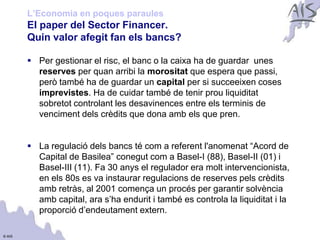 L’Economia en poques paraules
        El paper del Sector Financer.                                            Group




        Quin valor afegit fan els bancs?

         Per gestionar el risc, el banc o la caixa ha de guardar unes
          reserves per quan arribi la morositat que espera que passi,
          però també ha de guardar un capital per si succeeixen coses
          imprevistes. Ha de cuidar també de tenir prou liquiditat
          sobretot controlant les desavinences entre els terminis de
          venciment dels crèdits que dona amb els que pren.


         La regulació dels bancs té com a referent l'anomenat “Acord de
          Capital de Basilea” conegut com a Basel-I (88), Basel-II (01) i
          Basel-III (11). Fa 30 anys el regulador era molt intervencionista,
          en els 80s es va instaurar regulacions de reserves pels crèdits
          amb retràs, al 2001 comença un procés per garantir solvència
          amb capital, ara s’ha endurit i també es controla la liquiditat i la
          proporció d’endeutament extern.

© AIS
 