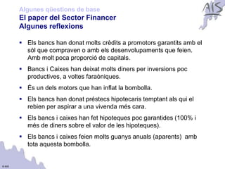 Algunes qüestions de base
        El paper del Sector Financer                                       Group




        Algunes reflexions

         Els bancs han donat molts crèdits a promotors garantits amb el
          sòl que compraven o amb els desenvolupaments que feien.
          Amb molt poca proporció de capitals.
         Bancs i Caixes han deixat molts diners per inversions poc
          productives, a voltes faraòniques.
         És un dels motors que han inflat la bombolla.
         Els bancs han donat préstecs hipotecaris temptant als qui el
          rebien per aspirar a una vivenda més cara.
         Els bancs i caixes han fet hipoteques poc garantides (100% i
          més de diners sobre el valor de les hipoteques).
         Els bancs i caixes feien molts guanys anuals (aparents) amb
          tota aquesta bombolla.


© AIS
 