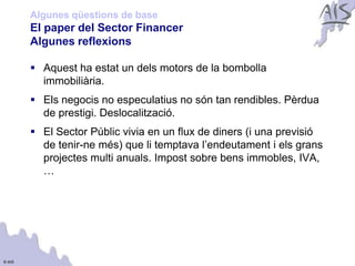Algunes qüestions de base
        El paper del Sector Financer                                    Group




        Algunes reflexions

         Aquest ha estat un dels motors de la bombolla
          immobiliària.
         Els negocis no especulatius no són tan rendibles. Pèrdua
          de prestigi. Deslocalització.
         El Sector Públic vivia en un flux de diners (i una previsió
          de tenir-ne més) que li temptava l’endeutament i els grans
          projectes multi anuals. Impost sobre bens immobles, IVA,
          …




© AIS
 
