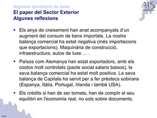 Algunes qüestions de base
        El paper del Sector Exterior                                  Group




        Algunes reflexions

         Els anys de creixement han anat acompanyats d’un
          augment del consum de bens importats. La nostra
          balança comercial ha estat negativa (més importacions
          que exportacions). Maquinària de construcció,
          infraestructura, autos de luxe … .
         Països com Alemanya han estat exportadors, amb els
          costos molt controlats (pacte social salaris baixos), la
          seva balança comercial ha estat molt positiva. La seva
          balança de Capitals ha servit per a fer préstecs sobirans
          (Espanya, Itàlia, Portugal, Irlanda i també USA).
         Els crèdits si han de ser tornats, han de complir el seu
          equilibri en l'economia real, no sols sobre documents.


© AIS
 