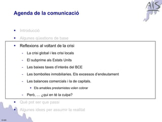 Agenda de la comunicació                                           Group




           Introducció
           Algunes qüestions de base
           Reflexions al voltant de la crisi
             -   La crisi global i les crisi locals
             -   El subprime als Estats Units
             -   Les baixes taxes d’interès del BCE
             -   Les bombolles inmobiliaries. Els excessos d’endeutament
             -   Les balances comercials i la de capitals.
                    Els amables prestamistes volen cobrar

             -   Però, … ¿qui en té la culpa?

           Què pot ser que passi
           Algunes idees per assumir la realitat

© AIS
 