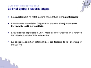 Com hem arribat fins aquí                                                   Group



        La crisi global i les crisi locals

           La globalització ha estat reeixida sobre tot en el mercat financer.

           Les mesures monetàries úniques han provocat desajustos entre
            l’economia real i la monetària.

           Les polítiques populistes a USA i molts països europeus en la vivenda
            han desencadenat bombolles locals.

           Els especuladors han potenciat les oscil·lacions de l'economia per
            enriquir-se.




© AIS
 