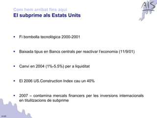 Com hem arribat fins aquí                                                  Group



        El subprime als Estats Units



           Fi bombolla tecnològica 2000-2001


           Baixada tipus en Bancs centrals per reactivar l’economia (11/9/01)


           Canvi en 2004 (1%-5.5%) per a liquiditat


           El 2006 US.Construction Index cau un 40%


           2007 – contamina mercats financers per les inversions internacionals
            en titulitzacions de subprime


© AIS
 