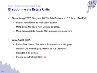 Com hem arribat fins aquí                                                Group



        El subprime als Estats Units

           Gener-Maig 2007. Senyals: €4,2 b Sub Prime amb 0,6 fora USA (FMI).
             -   Febrer. Advertència de Wall Street Journal.
             -   Març. borsa NY treu a New Century de borsa.
             -   Maig. Lehman Brds. Freddie Mac restringeixen a subprime



           Juny-Agost 2007.
             -   Fallida Bear Sterns, Blackstone American Home Mortgage
             -   National City Home Equity. Rescat de IKB (alemany).
             -   Caigudes a les Borses.
             -   Injecció de la FED i el BCE i al.




© AIS
 