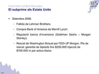 Com hem arribat fins aquí                                     Group



        El subprime als Estats Units

         Setembre 2008.
           - Fallida de Lehman Brothers.
           - Compra Bank of America de Merrill Lynch.
           - Regulació banca d’inversions (Goldman Sachs – Morgan
             Stanley).
           - Rescat de Washington Mutual per FED+JP Morgan. Pla de
             rescat: garantia de dipòsits fins $250.000 injecció de
             $700.000 m per actius tòxics




© AIS
 