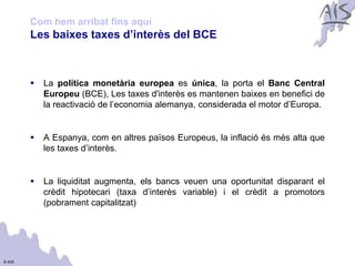 Com hem arribat fins aquí                                                   Group



        Les baixes taxes d’interès del BCE



           La política monetària europea es única, la porta el Banc Central
            Europeu (BCE), Les taxes d'interès es mantenen baixes en benefici de
            la reactivació de l’economia alemanya, considerada el motor d’Europa.


           A Espanya, com en altres països Europeus, la inflació és més alta que
            les taxes d’interès.


           La liquiditat augmenta, els bancs veuen una oportunitat disparant el
            crèdit hipotecari (taxa d’interès variable) i el crèdit a promotors
            (pobrament capitalitzat)




© AIS
 