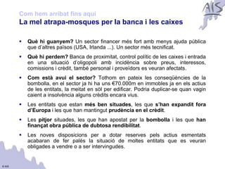 Com hem arribat fins aquí                                                           Group



        La mel atrapa-mosques per la banca i les caixes

           Què hi guanyem? Un sector financer més fort amb menys ajuda pública
            que d’altres països (USA, Irlanda ...). Un sector més tecnificat.
           Què hi perdem? Banca de proximitat, control polític de les caixes i entrada
            en una situació d’oligopoli amb incidència sobre preus, interessos,
            comissions i crèdit, també personal i proveïdors es veuran afectats.
           Com està avui el sector? Tothom en pateix les conseqüències de la
            bombolla, en el sector ja hi ha uns €70.000m en immobles ja en els actius
            de les entitats, la meitat en sòl per edificar. Podria duplicar-se quan vagin
            caient a insolvència alguns crèdits encara vius.
           Les entitats que estan més ben situades, les que s’han expandit fora
            d’Europa i les que han mantingut prudència en el crèdit.
           Les pitjor situades, les que han apostat per la bombolla i les que han
            finançat obra pública de dubtosa rendibilitat.
           Les noves disposicions per a dotar reserves pels actius esmentats
            acabaran de fer palès la situació de moltes entitats que es veuran
            obligades a vendre o a ser intervingudes.


© AIS
 
