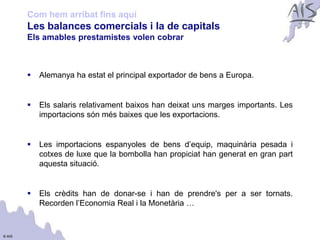 Com hem arribat fins aquí
        Les balances comercials i la de capitals
                                                                                    Group




        Els amables prestamistes volen cobrar



           Alemanya ha estat el principal exportador de bens a Europa.


           Els salaris relativament baixos han deixat uns marges importants. Les
            importacions són més baixes que les exportacions.


           Les importacions espanyoles de bens d’equip, maquinària pesada i
            cotxes de luxe que la bombolla han propiciat han generat en gran part
            aquesta situació.


           Els crèdits han de donar-se i han de prendre's per a ser tornats.
            Recorden l’Economia Real i la Monetària …


© AIS
 
