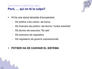 Com hem arribat fins aquí                                           Group



        Però, … qui en té la culpa?

         Hi ha una xarxa tancada d’acusacions
           - Els polítics a les caixes i als bancs
           - Els financers als polítics i als tècnics “rocket scientists”
           - Els tècnics als executius “fat cats”
           - Els executius als reguladors
           - Els reguladors als governs supranacionals


         POTSER HA DE CANVIAR EL SISTEMA




© AIS
 