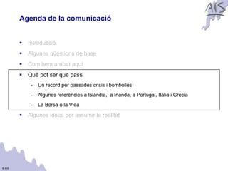 Agenda de la comunicació                                                          Group




           Introducció
           Algunes qüestions de base
           Com hem arribat aquí
           Què pot ser que passi
             -   Un record per passades crisis i bombolles
             -   Algunes referències a Islàndia, a Irlanda, a Portugal, Itàlia i Grècia
             -   La Borsa o la Vida

           Algunes idees per assumir la realitat




© AIS
 