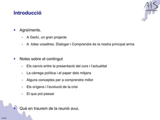 Introducció                                                                     Group




           Agraïments.
             -   A Garbí, un gran projecte
             -   A totes vosaltres. Dialogar i Comprendre és la nostra principal arma



           Notes sobre el contingut
             -   Els canvis entre la presentació del curs i l’actualitat
             -   La càrrega política i el paper dels mitjans
             -   Alguns conceptes per a comprendre millor
             -   Els orígens i l’evolució de la crisi
             -   El que pot passar



           Què en traurem de la reunió avui.

© AIS
 