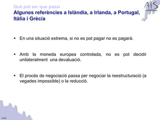 Què pot ser que passi
        Algunes referències a Islàndia, a Irlanda, a Portugal,               Group




        Itàlia i Grècia


         En una situació extrema, si no es pot pagar no es pagarà.


         Amb la moneda europea controlada, no es pot decidir
          unilateralment una devaluació.


         El procés de negociació passa per negociar la reestructuració (a
          vegades impossible) o la reducció.




© AIS
 
