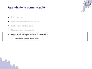 Agenda de la comunicació                    Group




           Introducció
           Algunes qüestions de base
           Com hem arribat aquí
           Què pot ser que passi
           Algunes idees per assumir la realitat
             -   Mai com abans de la crisi




© AIS
 