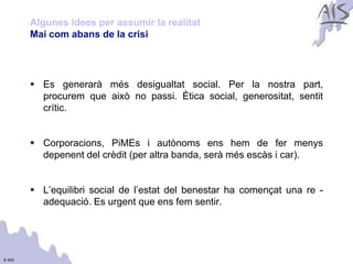 Algunes idees per assumir la realitat                               Group



        Mai com abans de la crisi




         Es generarà més desigualtat social. Per la nostra part,
          procurem que això no passi. Ètica social, generositat, sentit
          crític.


         Corporacions, PiMEs i autònoms ens hem de fer menys
          depenent del crèdit (per altra banda, serà més escàs i car).


         L’equilibri social de l’estat del benestar ha començat una re -
          adequació. Es urgent que ens fem sentir.




© AIS
 