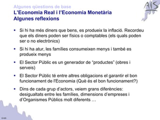 Algunes qüestions de base
        L’Economia Real i l’Economia Monetària                              Group




        Algunes reflexions

         Si hi ha més diners que bens, es produeix la inflació. Recordeu
          que els diners poden ser físics o comptables (els quals poden
          ser o no electrònics)
         Si hi ha atur, les famílies consumeixen menys i també es
          produeix menys
         El Sector Públic es un generador de “productes” (obres i
          serveis)
         El Sector Públic té entre altres obligacions el garantir el bon
          funcionament de l'Economia (Què és el bon funcionament?)
         Dins de cada grup d’actors, veiem grans diferències:
          desigualtats entre les famílies, dimensions d’empreses i
          d’Organismes Públics molt diferents …


© AIS
 