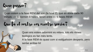Quan passen?
MG
Quan estem a la fase REM del son (la fase 2), que es dóna cada 90
minuts --> Si dormim 8 hores, tenim entre 4 i 5 fases REM!
Que fa el nostre cos mentre somia?
Quan ens estem adormint es relaxa, tots els ritmes
biològics es fan més lents.
A la fase REM és quasi com si estiguéssim desperts, pero
sense arribar-hi!
 