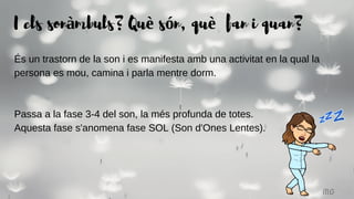 MG
És un trastorn de la son i es manifesta amb una activitat en la qual la
persona es mou, camina i parla mentre dorm.
Passa a la fase 3-4 del son, la més profunda de totes.
Aquesta fase s'anomena fase SOL (Son d'Ones Lentes).
I els sonàmbuls? Què són, què fan i quan?
 
