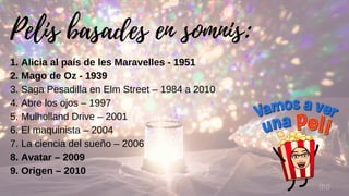 Pelis basades en somnis:
MG
1. Alicia al país de les Maravelles - 1951
2. Mago de Oz - 1939
3. Saga Pesadilla en Elm Street – 1984 a 2010
4. Abre los ojos – 1997
5. Mulholland Drive – 2001
6. El maquinista – 2004
7. La ciencia del sueño – 2006
8. Avatar – 2009
9. Origen – 2010
 