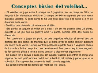 Conceptes bàsics del voleibol... - El voleibol es juga entre 2 equips de 6 jugadors, en un camp de 18m de llargada i 9m d'amplada, dividit en 2 camps de 9x9 m separats per una xarxa d'alçada variable. A cada camp hi ha una línia paral·lela a la xarxa a 3 m de distància de la xarxa.  - S'utilitza una pilota de cuir o material sintètic. - Els partits es juguen al millor de 5 sets, i un set es guanya amb 25 punts, excepte el 5è joc que es guanya amb 15 punts, sempre amb dos punts de diferència. - Per començar a jugar un punt, un dels jugadors efectua el servei des de darrera del seu camp, de manera que la pilota arribi al camp contrari passant per sobre de la xarxa. L'equip contrari pot tocar la pilota fins a 3 vegades abans de tornar-la a l'altre camp, i així successivament, fins que un equip aconsegueix de fer caure la pilota a terra al camp contrari o algú comet algun error. - Es poden fer 6 canvis a cada joc. Un jugador suplent pot entrar al camp una vegada per set, però només podrà ser substituït pel mateix jugador que va a substituir. S’exceptuen les causes de lesió i canvis esgotats. - Es poden demanat dos temps per mort per joc i equip. 