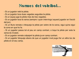 - Si un jugador reté la pilota.  - Si un jugador toca dues vegades seguides la pilota.  - Si un equip juga la pilota mes de tres vegades.  - Si un jugador toca la xarxa (sempre i quan intervingui aquest jugador en l'acció del joc). - Si un lliure remata o bloqueja la pilota per sobre de la xarxa, sigui quina sigui la zona en que ho fa.  - Si un jugador passa tot el peu en camp contrari, o toqui la pilota per sota la xarxa és invasió. - Si un jugador remata colpejant la pilota ja en camp contrari.  - Si un jugador bloqueja abans de que un jugador rival pugui fer un altre toc de pilota en el seu camp. Normes del voleibol... 
