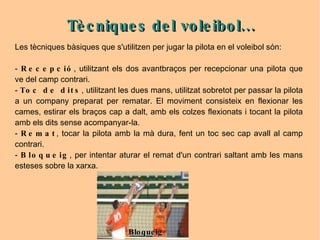 Les tècniques bàsiques que s'utilitzen per jugar la pilota en el voleibol són: -  Recepció ,  utilitzant els dos avantbraços per recepcionar una pilota que ve del camp contrari.  -  Toc de dits , utilitzant les dues mans, utilitzat sobretot per passar la pilota a un company preparat per rematar. El moviment consisteix en flexionar les cames, estirar els braços cap a dalt, amb els colzes flexionats i tocant la pilota amb els dits sense acompanyar-la. -  Remat , tocar la pilota amb la mà dura, fent un toc sec cap avall al camp contrari. -  Bloqueig , per intentar aturar el remat d'un contrari saltant amb les mans esteses sobre la xarxa. Tècniques del voleibol... Bloqueig 