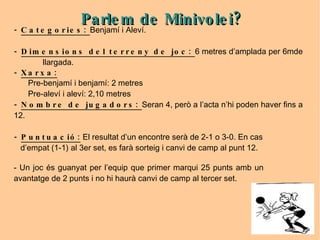 -  Categories:  Benjamí i Aleví. -  Dimensions del terreny de joc:  6 metres d’amplada per 6mde  llargada. -  Xarxa: Pre-benjamí i benjamí: 2 metres Pre-aleví i aleví: 2,10 metres -  Nombre de jugadors:  Seran 4, però a l’acta n’hi poden haver fins a 12. -  Puntuació:  El resultat d’un encontre serà de 2-1 o 3-0. En cas  d’empat (1-1) al 3er set, es farà sorteig i canvi de camp al punt 12. - Un joc és guanyat per l’equip que primer marqui 25 punts amb un  avantatge de 2 punts i no hi haurà canvi de camp al tercer set. Parlem de Minivolei? 